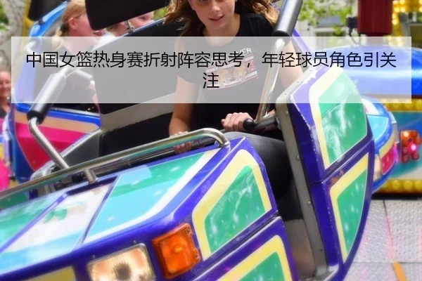 中国女篮热身赛折射阵容思考，年轻球员角色引关注 | hth